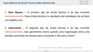 Tipos Básicos de Dívida Técnica (Steve McConnell)
24/47
1. Sem Querer – O primeiro tipo de dívida técnica é do tipo incorrido
involuntariamente. Essa dívida técnica é o resultado não estratégico de se fazer
um trabalho ruim.
2. Intencional – O segundo tipo de dívida técnica é do tipo incorrido
intencionalmente. Isso geralmente ocorre quando uma organização toma uma
decisão consciente de otimizar para o presente e não para o futuro.
http://www.construx.com/10x_Software_Development/Technical_Debt/
 