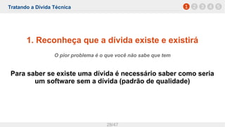 Tratando a Dívida Técnica
28/47
1. Reconheça que a dívida existe e existirá
O pior problema é o que você não sabe que tem
Para saber se existe uma dívida é necessário saber como seria
um software sem a dívida (padrão de qualidade)
1 2 3 4 5
 
