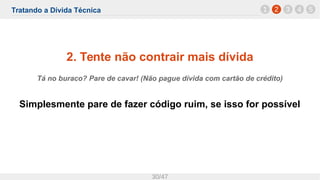 Tratando a Dívida Técnica
30/47
2. Tente não contrair mais dívida
Tá no buraco? Pare de cavar! (Não pague dívida com cartão de crédito)
Simplesmente pare de fazer código ruim, se isso for possível
1 2 3 4 5
 