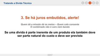 Tratando a Dívida Técnica
33/47
3. Se há juros embutidos, alerte!
Quem dá a missão dá os meios – Quem cala consente
O combinado não é caro nem barato
Se uma dívida é parte inerente de um produto ela também deve
ser parte natural do custo e deve ser prevista
1 32 4 5
 