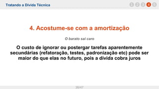 Tratando a Dívida Técnica
36/47
4. Acostume-se com a amortização
O barato sai caro
O custo de ignorar ou postergar tarefas aparentemente
secundárias (refatoração, testes, padronização etc) pode ser
maior do que elas no futuro, pois a dívida cobra juros
1 42 3 5
 