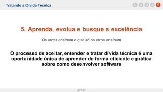 Tratando a Dívida Técnica
42/47
5. Aprenda, evolua e busque a excelência
Os erros ensinam o que só os erros ensinam
O processo de aceitar, entender e tratar dívida técnica é uma
oportunidade única de aprender de forma eficiente e prática
sobre como desenvolver software
1 52 3 4
 
