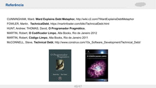 Referência
46/47
CUNNINGHAM, Ward. Ward Explains Debt Metaphor, http://wiki.c2.com/?WardExplainsDebtMetaphor
FOWLER, Martin. TechnicalDebt, https://martinfowler.com/bliki/TechnicalDebt.html
HUNT, Andrew; THOMAS, David, O Programador Pragmático,
MARTIN, Robert, O Codificador Limpo, Alta Books, Rio de Janeiro 2012
MARTIN, Robert, Código Limpo, Alta Books, Rio de Janeiro 2011
McCONNELL, Steve, Technical Debt, http://www.construx.com/10x_Software_Development/Technical_Debt/
 
