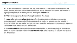 Introdução à LGPD
Responsabilidades
Art. 42. O controlador ou o operador que, em razão do exercício de atividade de tratamento de
dados pessoais, causar a outrem dano patrimonial, moral, individual ou coletivo, em violação à
legislação de proteção de dados pessoais, é obrigado a repará-lo.
§ 1º A fim de assegurar a efetiva indenização ao titular dos dados:
I - o operador responde solidariamente pelos danos causados pelo tratamento quando
descumprir as obrigações da legislação de proteção de dados ou quando não tiver seguido as
instruções lícitas do controlador, hipótese em que o operador equipara-se ao controlador, salvo nos
casos de exclusão previstos no art. 43 desta Lei;
II - os controladores que estiverem diretamente envolvidos no tratamento do qual decorreram
danos ao titular dos dados respondem solidariamente, salvo nos casos de exclusão previstos no
art. 43 desta Lei.
 