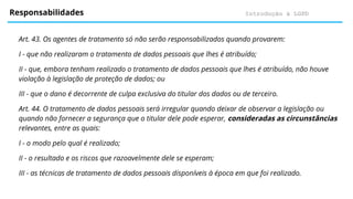 Introdução à LGPD
Responsabilidades
Art. 43. Os agentes de tratamento só não serão responsabilizados quando provarem:
I - que não realizaram o tratamento de dados pessoais que lhes é atribuído;
II - que, embora tenham realizado o tratamento de dados pessoais que lhes é atribuído, não houve
violação à legislação de proteção de dados; ou
III - que o dano é decorrente de culpa exclusiva do titular dos dados ou de terceiro.
Art. 44. O tratamento de dados pessoais será irregular quando deixar de observar a legislação ou
quando não fornecer a segurança que o titular dele pode esperar, consideradas as circunstâncias
relevantes, entre as quais:
I - o modo pelo qual é realizado;
II - o resultado e os riscos que razoavelmente dele se esperam;
III - as técnicas de tratamento de dados pessoais disponíveis à época em que foi realizado.
 