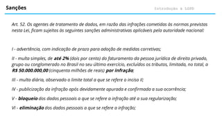 Introdução à LGPD
Sanções
Art. 52. Os agentes de tratamento de dados, em razão das infrações cometidas às normas previstas
nesta Lei, ficam sujeitos às seguintes sanções administrativas aplicáveis pela autoridade nacional:
I - advertência, com indicação de prazo para adoção de medidas corretivas;
II - multa simples, de até 2% (dois por cento) do faturamento da pessoa jurídica de direito privado,
grupo ou conglomerado no Brasil no seu último exercício, excluídos os tributos, limitada, no total, a
R$ 50.000.000,00 (cinquenta milhões de reais) por infração;
III - multa diária, observado o limite total a que se refere o inciso II;
IV - publicização da infração após devidamente apurada e confirmada a sua ocorrência;
V - bloqueio dos dados pessoais a que se refere a infração até a sua regularização;
VI - eliminação dos dados pessoais a que se refere a infração;
 