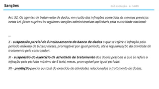 Introdução à LGPD
Sanções
Art. 52. Os agentes de tratamento de dados, em razão das infrações cometidas às normas previstas
nesta Lei, ficam sujeitos às seguintes sanções administrativas aplicáveis pela autoridade nacional:
...
X - suspensão parcial do funcionamento do banco de dados a que se refere a infração pelo
período máximo de 6 (seis) meses, prorrogável por igual período, até a regularização da atividade de
tratamento pelo controlador;
XI - suspensão do exercício da atividade de tratamento dos dados pessoais a que se refere a
infração pelo período máximo de 6 (seis) meses, prorrogável por igual período;
XII - proibição parcial ou total do exercício de atividades relacionadas a tratamento de dados.
 