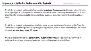 Introdução à LGPD
Segurança e Sigilo dos Dados (cap. VII – Seção I)
Art. 46. Os agentes de tratamento devem adotar medidas de segurança, técnicas e administrativas
aptas a proteger os dados pessoais de acessos não autorizados e de situações acidentais ou ilícitas
de destruição, perda, alteração, comunicação ou qualquer forma de tratamento inadequado ou
ilícito.
Art. 47. Os agentes de tratamento ou qualquer outra pessoa que intervenha em uma das fases do
tratamento obriga-se a garantir a segurança da informação prevista nesta Lei em relação aos dados
pessoais, mesmo após o seu término.
Art. 48. O controlador deverá comunicar à autoridade nacional e ao titular a ocorrência de
incidente de segurança que possa acarretar risco ou dano relevante aos titulares.
 