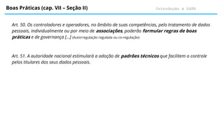 Introdução à LGPD
Boas Práticas (cap. VII – Seção II)
Art. 50. Os controladores e operadores, no âmbito de suas competências, pelo tratamento de dados
pessoais, individualmente ou por meio de associações, poderão formular regras de boas
práticas e de governança […] (Autorregulação regulada ou co-regulação)
Art. 51. A autoridade nacional estimulará a adoção de padrões técnicos que facilitem o controle
pelos titulares dos seus dados pessoais.
 