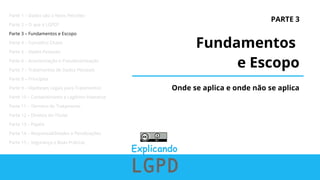 PARTE 3
Fundamentos
e Escopo
Onde se aplica e onde não se aplica
Parte 1 – Dados são o Novo Petróleo
Parte 2 – O que é LGPD?
Parte 3 – Fundamentos e Escopo
Parte 4 – Conceitos Chave
Parte 5 – Dados Pessoais
Parte 6 – Anonimização e Pseudonimização
Parte 7 – Tratamentos de Dados Pessoais
Parte 8 – Princípios
Parte 9 – Hipóteses Legais para Tratamentos
Parte 10 – Consentimento e Legítimo Interesse
Parte 11 – Término do Tratamento
Parte 12 – Direitos do Titular
Parte 13 – Papéis
Parte 14 – Responsabilidades e Penalizações
Parte 15 – Segurança e Boas Práticas
 
