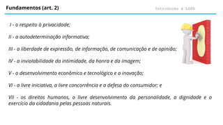 Introdução à LGPD
Fundamentos (art. 2)
I - o respeito à privacidade;
II - a autodeterminação informativa;
III - a liberdade de expressão, de informação, de comunicação e de opinião;
IV - a inviolabilidade da intimidade, da honra e da imagem;
V - o desenvolvimento econômico e tecnológico e a inovação;
VI - a livre iniciativa, a livre concorrência e a defesa do consumidor; e
VII - os direitos humanos, o livre desenvolvimento da personalidade, a dignidade e o
exercício da cidadania pelas pessoas naturais.
 