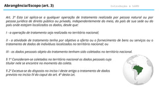 Introdução à LGPD
Abrangência/Escopo (art. 3)
Art. 3º Esta Lei aplica-se a qualquer operação de tratamento realizada por pessoa natural ou por
pessoa jurídica de direito público ou privado, independentemente do meio, do país de sua sede ou do
país onde estejam localizados os dados, desde que:
I - a operação de tratamento seja realizada no território nacional;
II - a atividade de tratamento tenha por objetivo a oferta ou o fornecimento de bens ou serviços ou o
tratamento de dados de indivíduos localizados no território nacional; ou
III - os dados pessoais objeto do tratamento tenham sido coletados no território nacional.
§ 1º Consideram-se coletados no território nacional os dados pessoais cujo
titular nele se encontre no momento da coleta.
§ 2º Excetua-se do disposto no inciso I deste artigo o tratamento de dados
previsto no inciso IV do caput do art. 4º desta Lei.
 