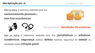 Introdução à LGPD
Não Aplicação (art. 4)
Não se aplica a tratamento realizado para fins
exclusivamente pessoais e
sem fins econômicos
Escopo/Alvo = Atividades Econômicas
Não se aplica a tratamento realizada para fins: jornalísticos ou artísticos,
acadêmicos, segurança pública, defesa nacional, segurança do estado ou
atividades contra infração penal
 
