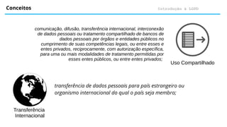 Introdução à LGPD
Conceitos
Uso Compartilhado
comunicação, difusão, transferência internacional, interconexão
de dados pessoais ou tratamento compartilhado de bancos de
dados pessoais por órgãos e entidades públicos no
cumprimento de suas competências legais, ou entre esses e
entes privados, reciprocamente, com autorização específica,
para uma ou mais modalidades de tratamento permitidas por
esses entes públicos, ou entre entes privados;
Transferência
Internacional
transferência de dados pessoais para país estrangeiro ou
organismo internacional do qual o país seja membro;
 