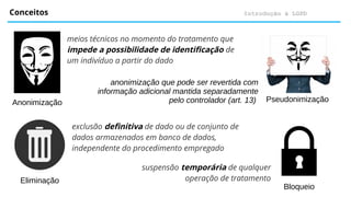 Introdução à LGPD
Conceitos
meios técnicos no momento do tratamento que
impede a possibilidade de identificação de
um indivíduo a partir do dado
Anonimização Pseudonimização
anonimização que pode ser revertida com
informação adicional mantida separadamente
pelo controlador (art. 13)
Eliminação
Bloqueio
suspensão temporária de qualquer
operação de tratamento
exclusão definitiva de dado ou de conjunto de
dados armazenados em banco de dados,
independente do procedimento empregado
 