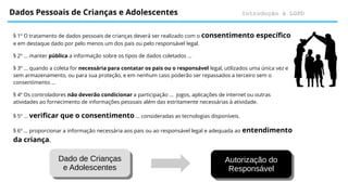Introdução à LGPD
Dados Pessoais de Crianças e Adolescentes
Dado de Crianças
e Adolescentes
Dado de Crianças
e Adolescentes
Autorização do
Responsável
Autorização do
Responsável
§ 1º O tratamento de dados pessoais de crianças deverá ser realizado com o consentimento específico
e em destaque dado por pelo menos um dos pais ou pelo responsável legal.
§ 2º … manter pública a informação sobre os tipos de dados coletados ...
§ 3º … quando a coleta for necessária para contatar os pais ou o responsável legal, utilizados uma única vez e
sem armazenamento, ou para sua proteção, e em nenhum caso poderão ser repassados a terceiro sem o
consentimento ...
§ 4º Os controladores não deverão condicionar a participação … jogos, aplicações de internet ou outras
atividades ao fornecimento de informações pessoais além das estritamente necessárias à atividade.
§ 5º … verificar que o consentimento … consideradas as tecnologias disponíveis.
§ 6º … proporcionar a informação necessária aos pais ou ao responsável legal e adequada ao entendimento
da criança.
 