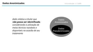 Introdução à LGPD
Dados Anonimizados
dado relativo a titular que
não possa ser identificado,
considerando a utilização de
meios técnicos razoáveis e
disponíveis na ocasião de seu
tratamento
Dados
Anonimizados
Dados
Pseudonimizados
 