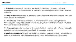 Introdução à LGPD
Princípios
I - finalidade: realização do tratamento para propósitos legítimos, específicos, explícitos e
informados ao titular, sem possibilidade de tratamento posterior de forma incompatível com essas
finalidades;
II - adequação: compatibilidade do tratamento com as finalidades informadas ao titular, de acordo
com o contexto do tratamento;
III - necessidade: limitação do tratamento ao mínimo necessário para a realização de suas
finalidades, com abrangência dos dados pertinentes, proporcionais e não excessivos em relação às
finalidades do tratamento de dados;
IV - livre acesso: garantia, aos titulares, de consulta facilitada e gratuita sobre a forma e a duração
do tratamento, bem como sobre a integralidade de seus dados pessoais;
V - qualidade dos dados: garantia, aos titulares, de exatidão, clareza, relevância e atualização dos
dados, de acordo com a necessidade e para o cumprimento da finalidade de seu tratamento;
 