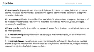 Introdução à LGPD
Princípios
VI - transparência: garantia, aos titulares, de informações claras, precisas e facilmente acessíveis
sobre a realização do tratamento e os respectivos agentes de tratamento, observados os segredos
comercial e industrial;
VII - segurança: utilização de medidas técnicas e administrativas aptas a proteger os dados pessoais
de acessos não autorizados e de situações acidentais ou ilícitas de destruição, perda, alteração,
comunicação ou difusão;
VIII - prevenção: adoção de medidas para prevenir a ocorrência de danos em virtude do tratamento
de dados pessoais;
IX - não discriminação: impossibilidade de realização do tratamento para fins discriminatórios
ilícitos ou abusivos;
X - responsabilização e prestação de contas: demonstração, pelo agente, da adoção de medidas
eficazes e capazes de comprovar a observância e o cumprimento das normas de proteção de dados
pessoais e, inclusive, da eficácia dessas medidas.
 