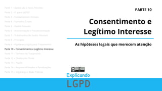 PARTE 10
Consentimento e
Legítimo Interesse
As hipóteses legais que merecem atenção
Parte 1 – Dados são o Novo Petróleo
Parte 2 – O que é LGPD?
Parte 3 – Fundamentos e Escopo
Parte 4 – Conceitos Chave
Parte 5 – Dados Pessoais
Parte 6 – Anonimização e Pseudonimização
Parte 7 – Tratamentos de Dados Pessoais
Parte 8 – Princípios
Parte 9 – Hipóteses Legais para Tratamentos
Parte 10 – Consentimento e Legítimo Interesse
Parte 11 – Término do Tratamento
Parte 12 – Direitos do Titular
Parte 13 – Papéis
Parte 14 – Responsabilidades e Penalizações
Parte 15 – Segurança e Boas Práticas
 