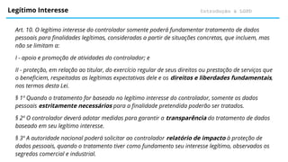 Introdução à LGPD
Legítimo Interesse
Art. 10. O legítimo interesse do controlador somente poderá fundamentar tratamento de dados
pessoais para finalidades legítimas, consideradas a partir de situações concretas, que incluem, mas
não se limitam a:
I - apoio e promoção de atividades do controlador; e
II - proteção, em relação ao titular, do exercício regular de seus direitos ou prestação de serviços que
o beneficiem, respeitadas as legítimas expectativas dele e os direitos e liberdades fundamentais,
nos termos desta Lei.
§ 1º Quando o tratamento for baseado no legítimo interesse do controlador, somente os dados
pessoais estritamente necessários para a finalidade pretendida poderão ser tratados.
§ 2º O controlador deverá adotar medidas para garantir a transparência do tratamento de dados
baseado em seu legítimo interesse.
§ 3º A autoridade nacional poderá solicitar ao controlador relatório de impacto à proteção de
dados pessoais, quando o tratamento tiver como fundamento seu interesse legítimo, observados os
segredos comercial e industrial.
 