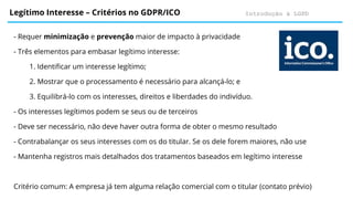 Introdução à LGPD
Legítimo Interesse – Critérios no GDPR/ICO
- Requer minimização e prevenção maior de impacto à privacidade
- Três elementos para embasar legítimo interesse:
1. Identificar um interesse legítimo;
2. Mostrar que o processamento é necessário para alcançá-lo; e
3. Equilibrá-lo com os interesses, direitos e liberdades do indivíduo.
- Os interesses legítimos podem se seus ou de terceiros
- Deve ser necessário, não deve haver outra forma de obter o mesmo resultado
- Contrabalançar os seus interesses com os do titular. Se os dele forem maiores, não use
- Mantenha registros mais detalhados dos tratamentos baseados em legítimo interesse
Critério comum: A empresa já tem alguma relação comercial com o titular (contato prévio)
 