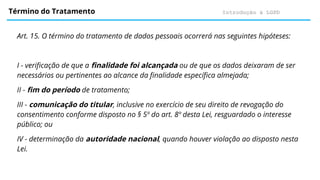 Introdução à LGPD
Término do Tratamento
Art. 15. O término do tratamento de dados pessoais ocorrerá nas seguintes hipóteses:
I - verificação de que a finalidade foi alcançada ou de que os dados deixaram de ser
necessários ou pertinentes ao alcance da finalidade específica almejada;
II - fim do período de tratamento;
III - comunicação do titular, inclusive no exercício de seu direito de revogação do
consentimento conforme disposto no § 5º do art. 8º desta Lei, resguardado o interesse
público; ou
IV - determinação da autoridade nacional, quando houver violação ao disposto nesta
Lei.
 