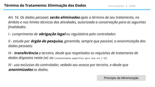 Introdução à LGPD
Término do Tratamento: Eliminação dos Dados
Art. 16. Os dados pessoais serão eliminados após o término de seu tratamento, no
âmbito e nos limites técnicos das atividades, autorizada a conservação para as seguintes
finalidades:
I - cumprimento de obrigação legal ou regulatória pelo controlador;
II - estudo por órgão de pesquisa, garantida, sempre que possível, a anonimização dos
dados pessoais;
III - transferência a terceiro, desde que respeitados os requisitos de tratamento de
dados dispostos nesta Lei; ou [consentimento específico para isso art.7 $5]
IV - uso exclusivo do controlador, vedado seu acesso por terceiro, e desde que
anonimizados os dados.
Princípio da Minimização
 