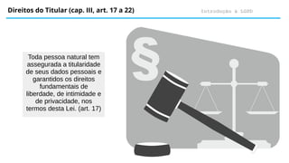Introdução à LGPD
Direitos do Titular (cap. III, art. 17 a 22)
Toda pessoa natural tem
assegurada a titularidade
de seus dados pessoais e
garantidos os direitos
fundamentais de
liberdade, de intimidade e
de privacidade, nos
termos desta Lei. (art. 17)
 