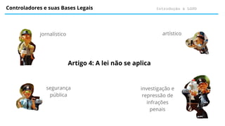 Introdução à LGPD
Controladores e suas Bases Legais
Artigo 4: A lei não se aplica
jornalístico
segurança
pública
artístico
investigação e
repressão de
infrações
penais
 
