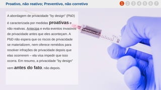 Proativo, não reativo; Preventivo, não corretivo
A abordagem de privacidade "by design" (PbD)
é caracterizada por medidas proativas e
não reativas. Antecipa e evita eventos invasivos
de privacidade antes que eles aconteçam. A
PbD não espera que os riscos de privacidade
se materializem, nem oferece remédios para
resolver infrações de privacidade depois que
elas ocorrerem – ela visa impedir que isso
ocorra. Em resumo, a privacidade "by design"
vem antes do fato, não depois.
1 2 3 4 5 6 7
 