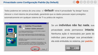 Privacidade como Configuração Padrão (by Default)
Todos podemos ter certeza de uma coisa - o "default" reina! A privacidade "by design" busca
oferecer o nível máximo de privacidade, garantindo que os dados pessoais sejam protegidos
automaticamente em qualquer sistema de TI ou prática de negócio.
1 2 3 4 5 6 7
Se um indivíduo não faz nada, sua
privacidade ainda permanece intacta.
Nenhuma ação é necessária por parte do
indivíduo para proteger sua privacidade -
ela está embutida no sistema, por padrão.
X Habilitar Privacidade
Coletar dados pessoais
 