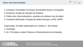 Sobre esta Apresentação
1. Conteúdo: Privacidade “by Design” (privacidade desde a concepção)
2. Área/Foco: Design de Soluções de Software
3. Público alvo: desenvolvedores, arquitetos de software e/ou de dados
4. Conteúdo relacionado: Proteção de Dados Pessoais, LGPD, GDPR
Organização: 35 slides organizados em 2 partes (+- 30 minutos)
1. Introdução
2. Os 7 Princípios e Ações Práticas no Desenvolvimento de Soluções
Material de apoio desta apresentação:
www.artesoftware.com.br/privacidade-by-design
 