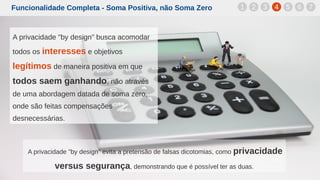 Funcionalidade Completa - Soma Positiva, não Soma Zero
A privacidade "by design" evita a pretensão de falsas dicotomias, como privacidade
versus segurança, demonstrando que é possível ter as duas.
1 2 3 4 5 6 7
A privacidade "by design" busca acomodar
todos os interesses e objetivos
legítimos de maneira positiva em que
todos saem ganhando, não através
de uma abordagem datada de soma zero,
onde são feitas compensações
desnecessárias.
 