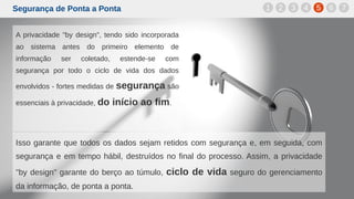 Segurança de Ponta a Ponta
A privacidade "by design", tendo sido incorporada
ao sistema antes do primeiro elemento de
informação ser coletado, estende-se com
segurança por todo o ciclo de vida dos dados
envolvidos - fortes medidas de segurança são
essenciais à privacidade, do início ao fim.
1 2 3 4 5 6 7
Isso garante que todos os dados sejam retidos com segurança e, em seguida, com
segurança e em tempo hábil, destruídos no final do processo. Assim, a privacidade
"by design" garante do berço ao túmulo, ciclo de vida seguro do gerenciamento
da informação, de ponta a ponta.
 