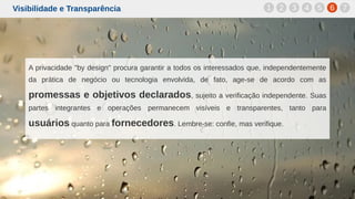Visibilidade e Transparência
A privacidade "by design" procura garantir a todos os interessados que, independentemente
da prática de negócio ou tecnologia envolvida, de fato, age-se de acordo com as
promessas e objetivos declarados, sujeito a verificação independente. Suas
partes integrantes e operações permanecem visíveis e transparentes, tanto para
usuários quanto para fornecedores. Lembre-se: confie, mas verifique.
1 2 3 4 5 6 7
 
