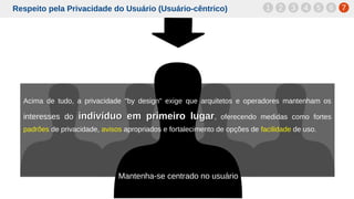 Respeito pela Privacidade do Usuário (Usuário-cêntrico)
Acima de tudo, a privacidade "by design" exige que arquitetos e operadores mantenham os
interesses do indivíduo em primeiro lugarindivíduo em primeiro lugar, oferecendo medidas como fortes
padrões de privacidade, avisos apropriados e fortalecimento de opções de facilidade de uso.
1 2 3 4 5 6 7
Mantenha-se centrado no usuário
 