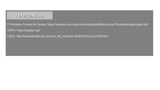 7 Princípios Privacy By Design, https://www.ipc.on.ca/wp-content/uploads/Resources/7foundationalprinciples.pdf
GDPR, https://eugdpr.org/
LGPD, http://www.planalto.gov.br/ccivil_03/_Ato2015-2018/2018/Lei/L13709.htm
referênciasreferências
 