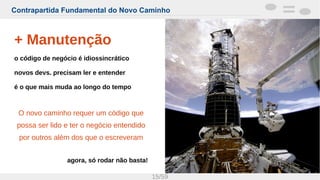 Contrapartida Fundamental do Novo Caminho
15/59
+ Manutenção
o código de negócio é idiossincrático
novos devs. precisam ler e entender
é o que mais muda ao longo do tempo
O novo caminho requer um código que
possa ser lido e ter o negócio entendido
por outros além dos que o escreveram
agora, só rodar não basta!
 