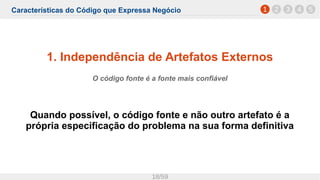 Características do Código que Expressa Negócio
18/59
1. Independência de Artefatos Externos
O código fonte é a fonte mais confiável
Quando possível, o código fonte e não outro artefato é a
própria especificação do problema na sua forma definitiva
1 2 3 4 5
 
