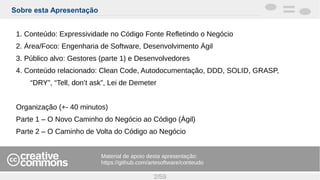 Sobre esta Apresentação
2/59
1. Conteúdo: Expressividade no Código Fonte Refletindo o Negócio
2. Área/Foco: Engenharia de Software, Desenvolvimento Ágil
3. Público alvo: Gestores (parte 1) e Desenvolvedores
4. Conteúdo relacionado: Clean Code, Autodocumentação, DDD, SOLID, GRASP,
“DRY”, “Tell, don’t ask”, Lei de Demeter
Organização (+- 40 minutos)
Parte 1 – O Novo Caminho do Negócio ao Código (Ágil)
Parte 2 – O Caminho de Volta do Código ao Negócio
Material de apoio desta apresentação:
https://github.com/artesoftware/conteudo
 