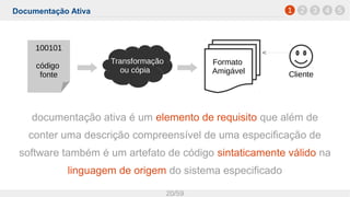 Documentação Ativa
20/59
1 2 3 4 5
documentação ativa é um elemento de requisito que além de
conter uma descrição compreensível de uma especificação de
software também é um artefato de código sintaticamente válido na
linguagem de origem do sistema especificado
100101
código
fonte
Formato
Amigável Cliente
Transformação
ou cópia
 