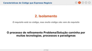 Características do Código que Expressa Negócio
27/59
2. Isolamento
O requisito está no código, mas muito código não vem do requisito
O processo de refinamento Problema/Solução caminha por
muitas tecnologias, processos e paradigmas
1 2 3 4 5
 