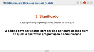 Características do Código que Expressa Negócio
33/59
3. Significado
Linguagem de programação não precisa de tradução
O código deve ser escrito para ser lido por outra pessoa além
de quem o escreveu: programação é comunicação
1 32 4 5
 