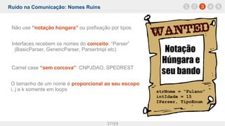 Ruído na Comunicação: Nomes Ruins
37/59
1 32 4 5
Notação
Húngara e
seu bando
strNome = “Fulano”
intIdade = 15
IParser, TipoEnum
Não use “notação húngara” ou prefixação por tipos
Interfaces recebem os nomes do conceito: “Parser”
(BasicParser, GenericParser, ParserImpl etc)
Camel case “sem corcova”: CNPJDAO, SPEDREST
O tamanho de um nome é proporcional ao seu escopo
i, j e k somente em loops
 