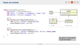 Testes de Unidade
41/59
1 32 4 5
class GsonJsonParserTest {
val parser = GsonJsonParser()
val json = "{"name":"Ladybug","age":15}"
val person = Person("Ladybug", 15)
@Test
fun deveConverterObjetoParaJson() {
val parsed = parser.toJson(person)
assertEquals(json, parsed)
}
@Test
fun deveConverterJsonParaObjeto() {
val parsed = parser.fromJson(json, Person::class.java)
assertEquals(person, parsed)
}
}
De quem é este teste?
O que ele testa?
 