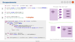 Encapsulamento
56/59
1 52 3 4
https://martinfowler.com/bliki/TellDontAsk.html
class Pedido(val numero: String, val criacao: LocalDate,
val conclusao: LocalDate?) {
var estado = Estado.ABERTO
set (value) {
if (!estado.podeTransitarPara(value)) {
throw IllegalArgumentException
("Transição não permitida de $estado para $value")
}
field = value
}
fun isEncerrado(): Boolean{
return estado.isEncerrado() || isAntigoDemais()
}
fun isAntigoDemais()= LocalDate.now().isAfter(criacao.plusYears(1))
}
val pedido = Pedido("123", LocalDate.now(), null)
if (pedido.estado == Estado.CANCELADO || pedido.estado == Estado.ENTREGUE){
// faça algo se estiver encerrado
}
if (pedido.estado.isEncerrado()){
// faça algo se estiver encerrado
}
if (pedido.isEncerrado()){
// faça algo se estiver encerrado
}
1
2
3
3
Princípio “Tell, don’t ask”
+ simples
 
