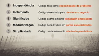 Independência1 Código feito como especificação do problema
2 Isolamento Código desenhado para destacar o negócio
4 Modularização Código bem dividido em partes especializadas
3 Significado Código escrito em uma linguagem onipresente
5 Simplicidade Código cuidadosamente otimizado para leitura
 