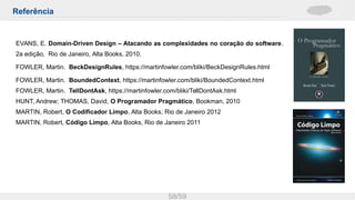 Referência
58/59
EVANS, E. Domain-Driven Design – Atacando as complexidades no coração do software.
2a edição, Rio de Janeiro, Alta Books, 2010.
FOWLER, Martin. BeckDesignRules, https://martinfowler.com/bliki/BeckDesignRules.html
FOWLER, Martin. BoundedContext, https://martinfowler.com/bliki/BoundedContext.html
FOWLER, Martin. TellDontAsk, https://martinfowler.com/bliki/TellDontAsk.html
HUNT, Andrew; THOMAS, David, O Programador Pragmático, Bookman, 2010
MARTIN, Robert, O Codificador Limpo, Alta Books, Rio de Janeiro 2012
MARTIN, Robert, Código Limpo, Alta Books, Rio de Janeiro 2011
 