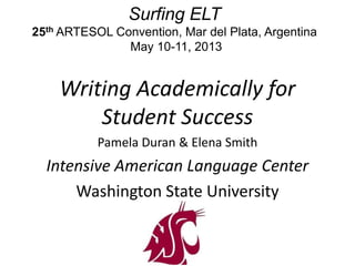 Surfing ELT
25th ARTESOL Convention, Mar del Plata, Argentina
May 10-11, 2013
Writing Academically for
Student Success
Pamela Duran & Elena Smith
Intensive American Language Center
Washington State University
 